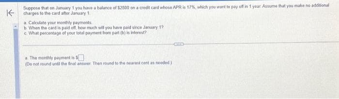 K
Suppose that on January 1 you have a balance of $2800 on a credit card whose APR is 17%, which you want to pay off in 1 year. Assume that you make no additional
charges to the card after January 1,
a Calculate your monthly payments.
b. When the card is paid off, how much will you have paid since January 1?
c What percentage of your total payment from part (b) is interest?
a. The monthly payment is $
(Do not round until the final answer. Then round to the nearest cent as needed)