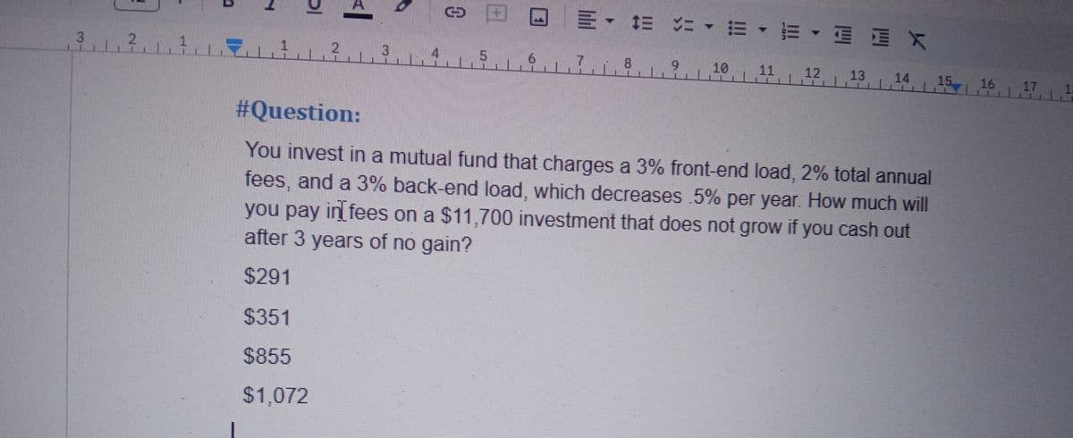 DI
<l
© © © =✓ DE <=•=•=•
·
3.².².².³. 4. 5. 6. 7.,8..?.
910
12 13 14 15
#Question:
You invest in a mutual fund that charges a 3% front-end load, 2% total annual
fees, and a 3% back-end load, which decreases .5% per year. How much will
you pay in[fees on a $11,700 investment that does not grow if you cash out
after 3 years of no gain?
$291
$351
$855
$1,072
17 1
