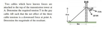 Two cables which have known forces are
attached to the top of the transmission tower at
A. Determine the required tension T in the guy
cable AB such that the net effect of the three
10 kN
cable tensions is a downward force at point A.
Determine the magnitude of the resultant.
