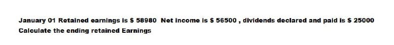 January 01 Retained earnings is $ 58980 Net income is $ 56500, dividends declared and paid is $ 25000
Calculate the ending retained Earnings