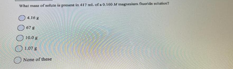 What mass of solute is present in 417 mL of a 0.160 M magnesium fluoride solution?
4.16 g
67 g
10.0 g
1.07 g
None of these