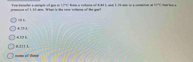 You transfer a sample of gas at 17°C from a volume of 4.44 L and 1.10 atm to a container at 37°C that has a
pressure of 1.10 atm. What is the new volume of the gas?
10 L
4.75 L
4.15 L
0.211 L
none of these