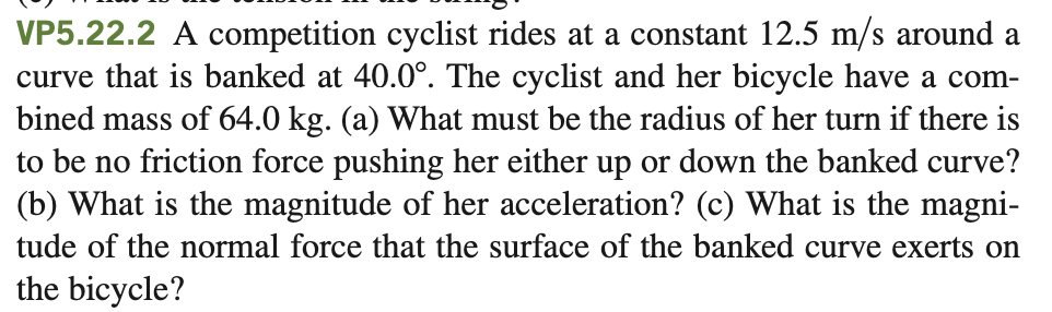 VP5.22.2 A competition cyclist rides at a constant 12.5 m/s around a
curve that is banked at 40.0°. The cyclist and her bicycle have a com-
bined mass of 64.0 kg. (a) What must be the radius of her turn if there is
to be no friction force pushing her either up or down the banked curve?
(b) What is the magnitude of her acceleration? (c) What is the magni-
tude of the normal force that the surface of the banked curve exerts on
the bicycle?
