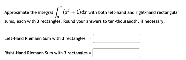 Approximate the integral / (2? +1) dæ with both left-hand and right-hand rectangular
3
sums, each with 3 rectangles. Round your answers to ten-thousandth, if necessary.
Left-Hand Riemann Sum with 3 rectangles =
Right-Hand Riemann Sum with 3 rectangles =
