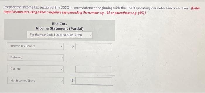 Prepare the income tax section of the 2020 income statement beginning with the line "Operating loss before income taxes." (Enter
negative amounts using either a negative sign preceding the number e.g. -45 or parentheses e.g. (45).)
Income Tax Benefit
Deferred
Blue Inc.
Income Statement (Partial)
For the Year Ended December 31, 2020
Current
Net Income/(Loss)