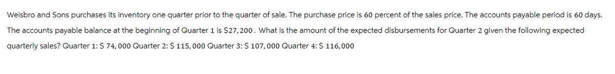 Weisbro and Sons purchases its inventory one quarter prior to the quarter of sale. The purchase price is 60 percent of the sales price. The accounts payable period is 60 days.
The accounts payable balance at the beginning of Quarter 1 is $27,200. What is the amount of the expected disbursements for Quarter 2 given the following expected
quarterly sales? Quarter 1: $ 74,000 Quarter 2: $ 115,000 Quarter 3: $ 107,000 Quarter 4: $ 116,000