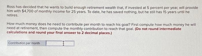 Ross has decided that he wants to build enough retirement wealth that, if invested at 5 percent per year, will provide
him with $4,700 of monthly income for 25 years. To date, he has saved nothing, but he still has 15 years until he
retires.
How much money does he need to contribute per month to reach his goal? First compute how much money he will
need at retirement, then compute the monthly contribution to reach that goal. (Do not round intermediate
calculations and round your final answer to 2 decimal places.)
Contribution per month