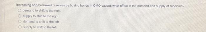 Increasing non-borrowed reserves by buying bonds in OMO causes what effect in the demand and supply of reserves?
O demand to shift to the right
O supply to shift to the right
demand to shift to the left
O supply to shift to the left