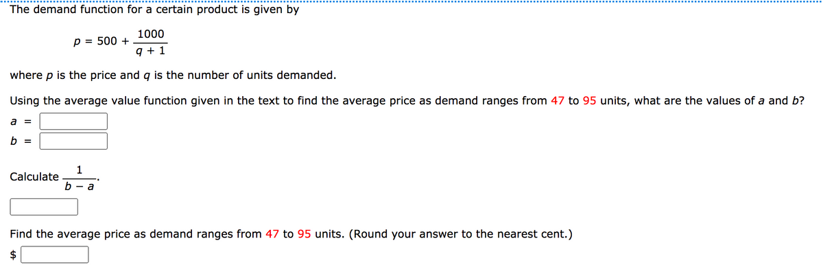 The demand function for a certain product is given by
1000
p = 500 +
q + 1
where p is the price and qg is the number of units demanded.
Using the average value function given in the text to find the average price as demand ranges from 47 to 95 units, what are the values of a and b?
a =
b =
1
Calculate
b — а
Find the average price as demand ranges from 47 to 95 units. (Round your answer to the nearest cent.)

