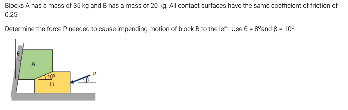 Blocks A has a mass of 35 kg and B has a mass of 20 kg. All contact surfaces have the same coefficient of friction of
0.25.
Determine the force P needed to cause impending motion of block B to the left. Use 0 = 8°and B = 10°
A
100

