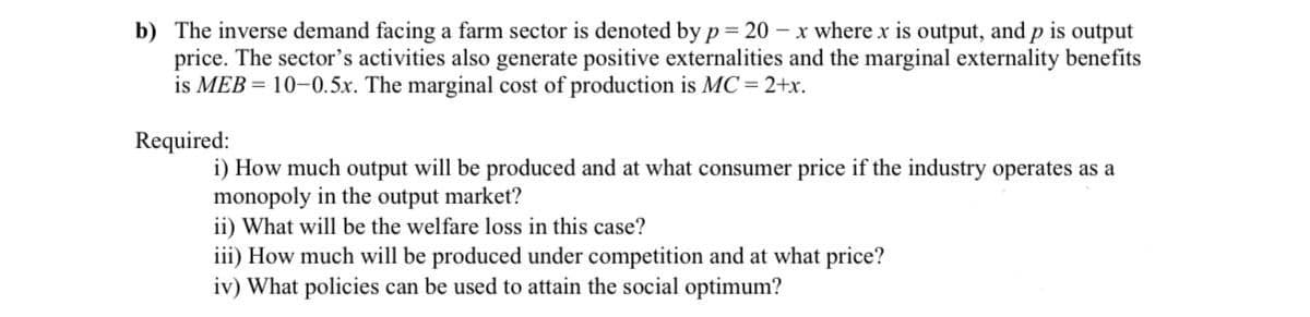 b) The inverse demand facing a farm sector is denoted by p= 20 -x where x is output, and p is output
price. The sector's activities also generate positive externalities and the marginal externality benefits
is MEB = 10-0.5x. The marginal cost of production is MC = 2+x.
Required:
i) How much output will be produced and at what consumer price if the industry operates as a
monopoly in the output market?
ii) What will be the welfare loss in this case?
iii) How much will be produced under competition and at what price?
iv) What policies can be used to attain the social optimum?
