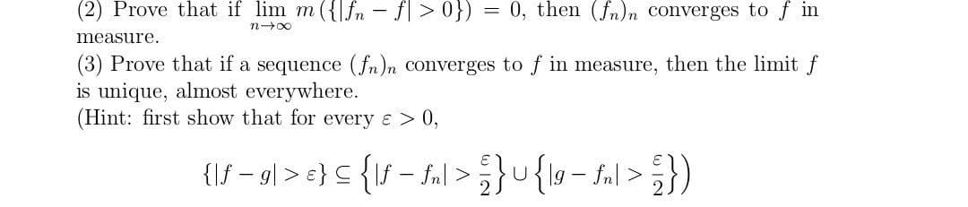 (2) Prove that if lim m({fn-f|>0}) = 0, then (fn)n converges to fin
n-x
measure.
(3) Prove that if a sequence (fn)n converges to f in measure, then the limit f
is unique, almost everywhere.
(Hint: first show that for every & > 0,
{\ƒ − g | > e} = {\ƒ − fn\ > } U {\9 - £₂ | > ² })