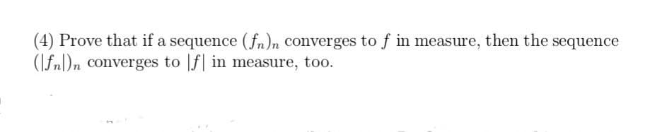 (4) Prove that if a sequence (fn)n converges to f in measure, then the sequence
(fn)n converges to f in measure, too.