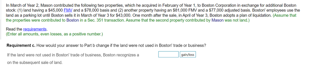 In March of Year 2, Mason contributed the following two properties, which he acquired in February of Year 1, to Boston Corporation in exchange for additional Boston
stock: (1) land having a $45,000 FMV and a $78,000 basis and (2) another property having an $81,000 FMV and a $77,000 adjusted basis. Boston' employees use the
land as a parking lot until Boston sells it in March of Year 3 for $43,000. One month after the sale, in April of Year 3, Boston adopts a plan of liquidation. (Assume that
the properties were contributed to Boston in a Sec. 351 transaction. Assume that the second property contributed by Mason was not land.)
Read the requirements.
(Enter all amounts, even losses, as a positive number.)
Requirement c. How would your answer to Part b change if the land were not used in Boston' trade or business?
If the land were not used in Boston' trade of business, Boston recognizes a
gain/loss
on the subsequent sale of land.