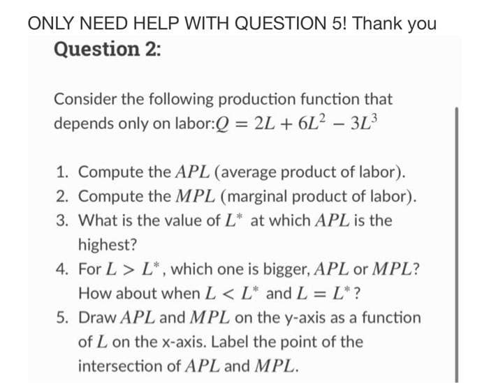 ONLY NEED HELP WITH QUESTION 5! Thank you
Question 2:
Consider the following production function that
depends only on labor:Q = 2L+6L² - 3L³
1. Compute the APL (average product of labor).
2. Compute the MPL (marginal product of labor).
3. What is the value of L* at which APL is the
highest?
4. For L > L*, which one is bigger, APL or MPL?
How about when L < L* and L = L* ?
5. Draw APL and MPL on the y-axis as a function
of L on the x-axis. Label the point of the
intersection of APL and MPL.