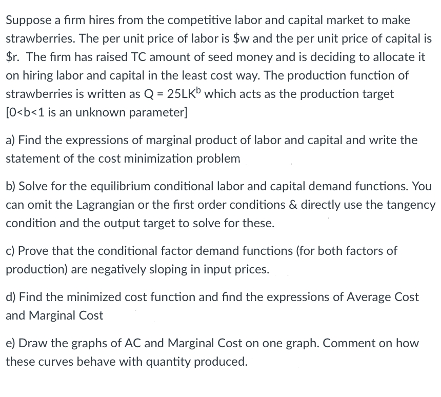 Suppose a firm hires from the competitive labor and capital market to make
strawberries. The per unit price of labor is $w and the per unit price of capital is
$r. The firm has raised TC amount of seed money and is deciding to allocate it
on hiring labor and capital in the least cost way. The production function of
strawberries is written as Q = 25LKb which acts as the production target
[0<b<1 is an unknown parameter]
a) Find the expressions of marginal product of labor and capital and write the
statement of the cost minimization problem
b) Solve for the equilibrium conditional labor and capital demand functions. You
can omit the Lagrangian or the first order conditions & directly use the tangency
condition and the output target to solve for these.
c) Prove that the conditional factor demand functions (for both factors of
production) are negatively sloping in input prices.
d) Find the minimized cost function and find the expressions of Average Cost
and Marginal Cost
e) Draw the graphs of AC and Marginal Cost on one graph. Comment on how
these curves behave with quantity produced.