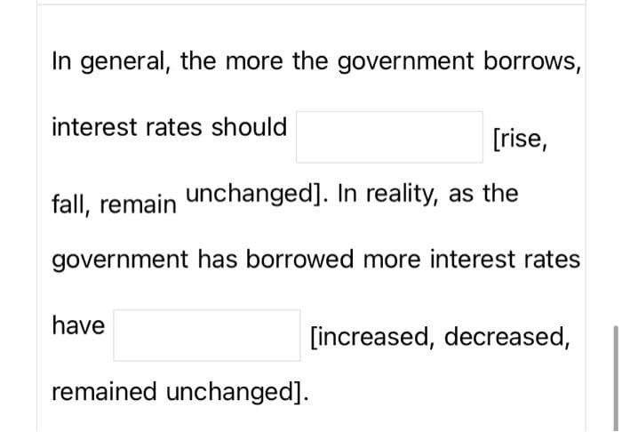 In general, the more the government borrows,
interest rates should
[rise,
fall, remain unchanged]. In reality, as the
government has borrowed more interest rates
have
[increased, decreased,
remained unchanged].