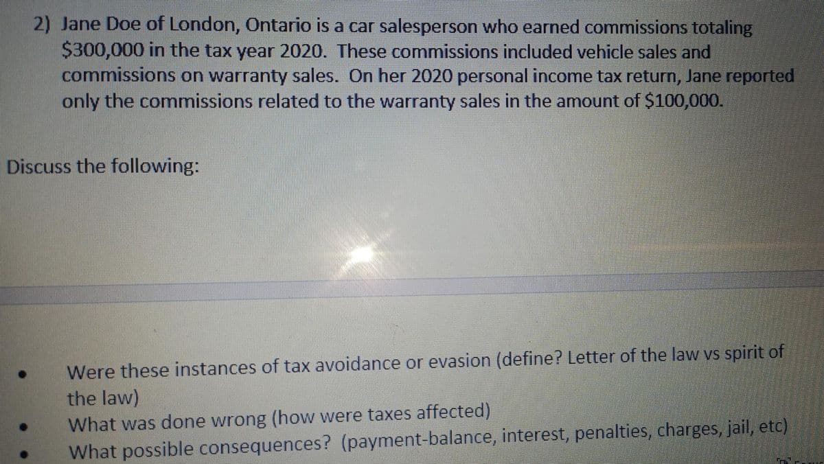 2) Jane Doe of London, Ontario is a car salesperson who earned commissions totaling
$300,000 in the tax year 2020. These commissions included vehicle sales and
commissions on warranty sales. On her 2020 personal income tax return, Jane reported
only the commissions related to the warranty sales in the amount of $100,000.
Discuss the following:
Were these instances of tax avoidance or evasion (define? Letter of the law vs spirit of
the law)
What was done wrong (how were taxes affected)
What possible consequences? (payment-balance, interest, penalties, charges, jail, etc)