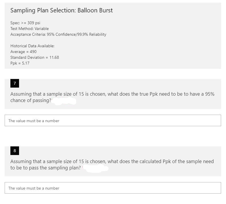 Sampling Plan Selection: Balloon Burst
Spec: >= 309 psi
Test Method: Variable
Acceptance Criteria: 95% Confidence/99.9% Reliability
Historical Data Available:
Average = 490
Standard Deviation = 11.68
Ppk = 5.17
7
Assuming that a sample size of 15 is chosen, what does the true Ppk need to be to have a 95%
chance of passing?
The value must be a number
8
Assuming that a sample size of 15 is chosen, what does the calculated Ppk of the sample need
to be to pass the sampling plan?
The value must be a number