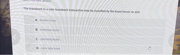 the best answer.
The leaseback in a sale-leaseback transaction may be classified by the buyer/lessor as a(n):
O
A. finance lease.
B. minimum lease.
C. operating lease.
D. sales-type lease.
G