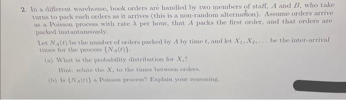 2. In a different warehouse, book orders are handled by two members of staff, A and B, who take
turns to pack each orders as it arrives (this is a non-random alternation). Assume orders arrive
as a Poisson process with rate A per hour, that A packs the first order, and that orders are
packed instantaneously.
Let NA(t) be the number of orders packed by A by time t, and let X₁, X2.... be the inter-arrival
times for the process (NA()).
(a) What is the probability distribution for X.?
Hint: relate the X, to the times between orders.
(b) Is (NA(t)) a Poisson process? Explain your reasoning.