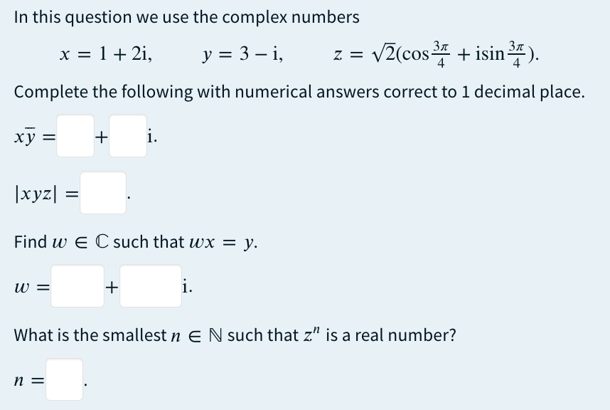 In this question we use the complex numbers
x = 1 + 2i,
y = 3-i,
3π
3π
√2(cos ³4+ isin ³7).
Complete the following with numerical answers correct to 1 decimal place.
+ i.
xy =
|xyz| =
Find w EC such that wx = y.
W =
+
n =
i.
What is the smallest n EN such that z" is a real number?