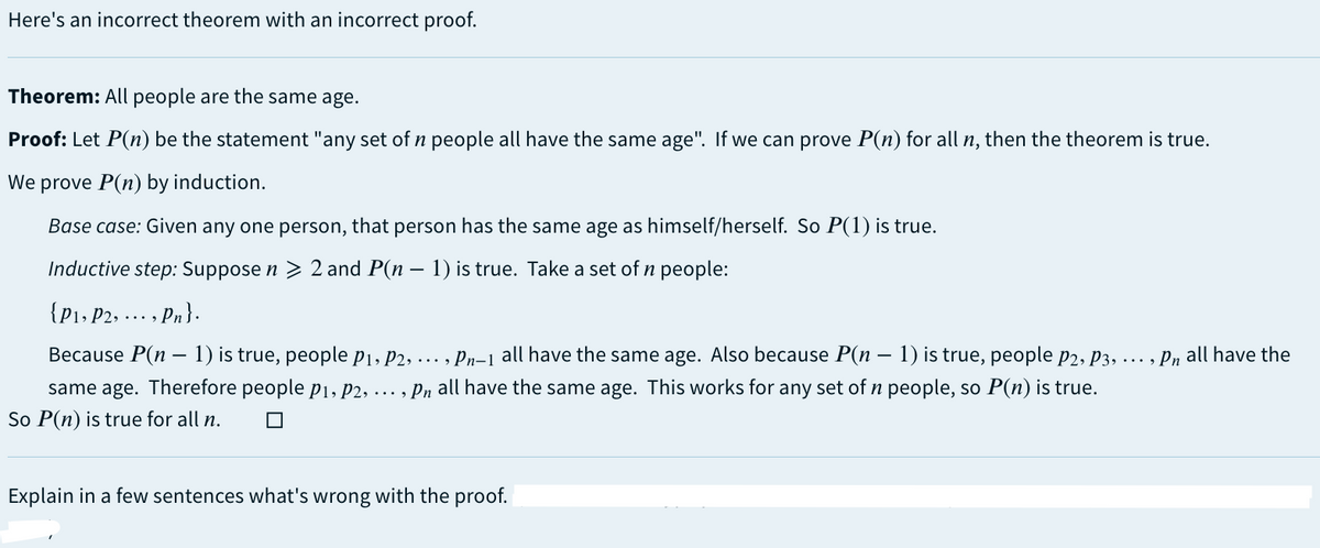 Here's an incorrect theorem with an incorrect proof.
Theorem: All people are the same age.
Proof: Let P(n) be the statement "any set of n people all have the same age". If we can prove P(n) for all n, then the theorem is true.
We
prove P(n) by induction.
Base case: Given any one person, that person has the same age as himself/herself. So P(1) is true.
Inductive step: Suppose n > 2 and P(n − 1) is true. Take a set of n people:
{P₁, P2, ..., Pn}.
-
Because P(n − 1) is true, people p₁, P2, ..., Pn-1 all have the same age. Also because P(n − 1) is true, people P2, P3, ..., Pn all have the
same age. Therefore people p₁, P2, …, Pn all have the sa ne age. This works for any set of n people, so P(n) is true.
So P(n) is true for all n.
Explain in a few sentences what's wrong with the proof.