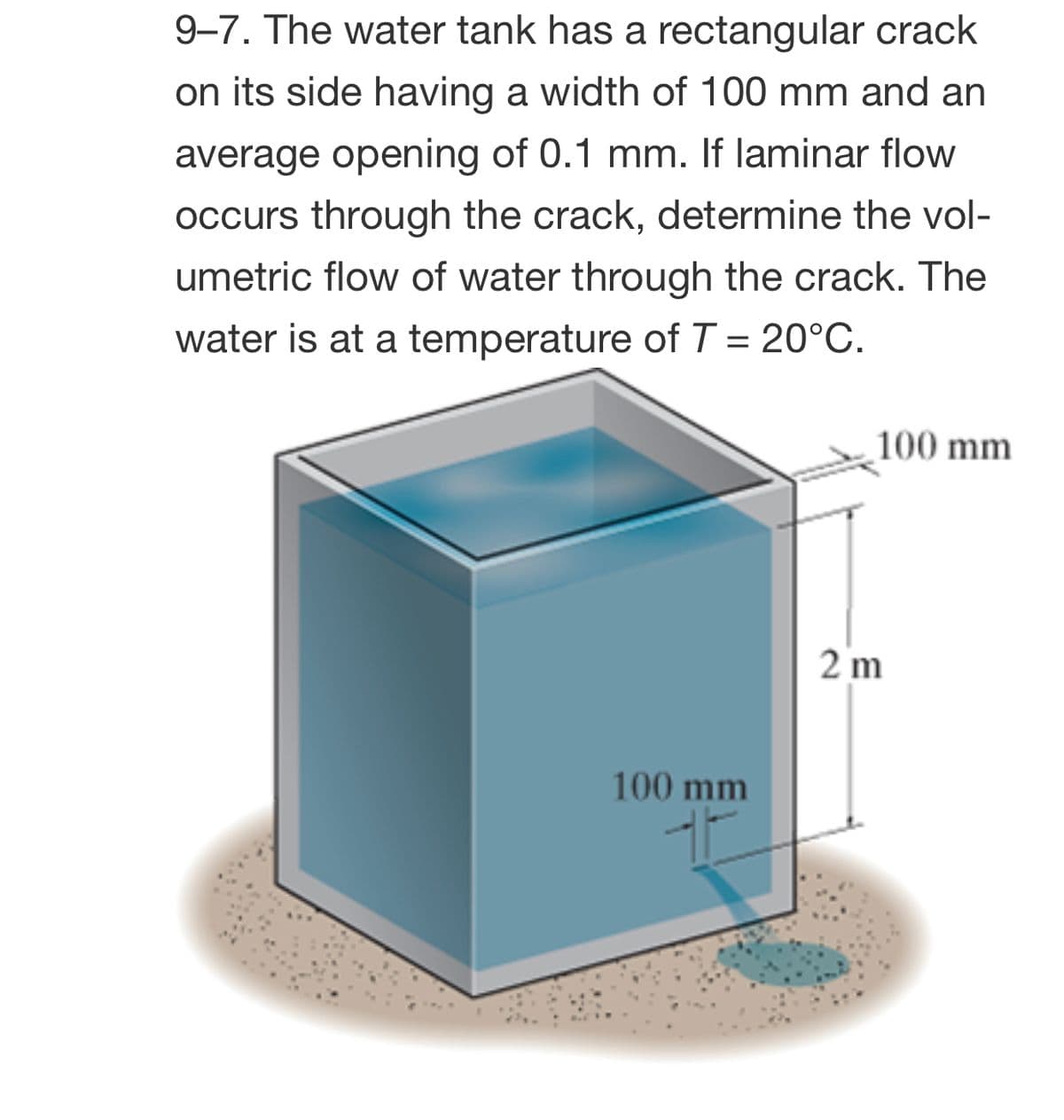 9-7. The water tank has a rectangular crack
on its side having a width of 100 mm and an
average opening of 0.1 mm. If laminar flow
occurs through the crack, determine the vol-
umetric flow of water through the crack. The
water is at a temperature ofT = 20°C.
100 mm
2 m
100 mm
