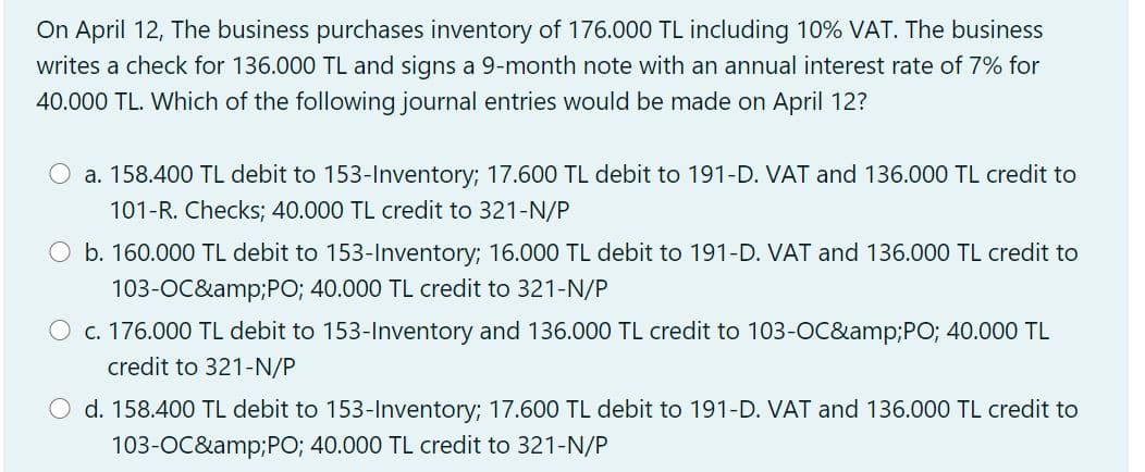 On April 12, The business purchases inventory of 176.000 TL including 10% VAT. The business
writes a check for 136.000 TL and signs a 9-month note with an annual interest rate of 7% for
40.000 TL. Which of the following journal entries would be made on April 12?
a. 158.400 TL debit to 153-Inventory; 17.600 TL debit to 191-D. VAT and 136.000 TL credit to
101-R. Checks; 40.000 TL credit to 321-N/P
O b. 160.000 TL debit to 153-Inventory; 16.000 TL debit to 191-D. VAT and 136.000 TL credit to
103-OC&amp;PO; 40.000 TL credit to 321-N/P
c. 176.000 TL debit to 153-Inventory and 136.000 TL credit to 103-OC&amp;PO; 40.000 TL
credit to 321-N/P
O d. 158.400 TL debit to 153-Inventory; 17.600 TL debit to 191-D. VAT and 136.000 TL credit to
103-OC&amp;PO; 40.000 TL credit to 321-N/P
