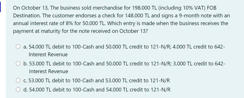 On October 13, The business sold merchandise for 198.000 TL (including 10% VAT) FOB
Destination. The customer endorses a check for 148.000 TL and signs a 9-month note with an
annual interest rate of 8% for 50.000 TL. Which entry is made when the business receives the
payment at maturity for the note received on October 13?
O a. 54.000 TL debit to 100-Cash and 50.000 TL credit to 121-N/R; 4.000 TL credit to 642-
Interest Revenue
O b. 53.000 TL debit to 100-Cash and 50.000 TL credit to 121-N/R; 3.000 TL credit to 642-
Interest Revenue
O c. 53.000 TL debit to 100-Cash and 53.000 TL credit to 121-N/R
O d. 54.000 TL debit to 100-Cash and 54.000 TL credit to 121-N/R
