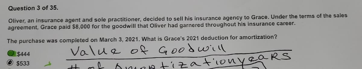 Question 3 of 35.
Oliver, an insurance agent and sole practitioner, decided to sell his insurance agency to Grace. Under the terms of the sales
agreement, Grace paid $8,000 for the goodwill that Oliver had garnered throughout his insurance career.
The purchase was completed on March 3, 2021. What is Grace's 2021 deduction for amortization?
Value of Goodwill
of
AMOR
$444
$533
H
ears
tization ye