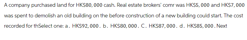 A company purchased land for HK$80,000 cash. Real estate brokers' comr was HK$5,000 and HK$7,000
was spent to demolish an old building on the before construction of a new building could start. The cost
recorded for thSelect one: a. HK$92,000. b. HK$80,000. C. HK$87,000. d. HK$85,000. Next