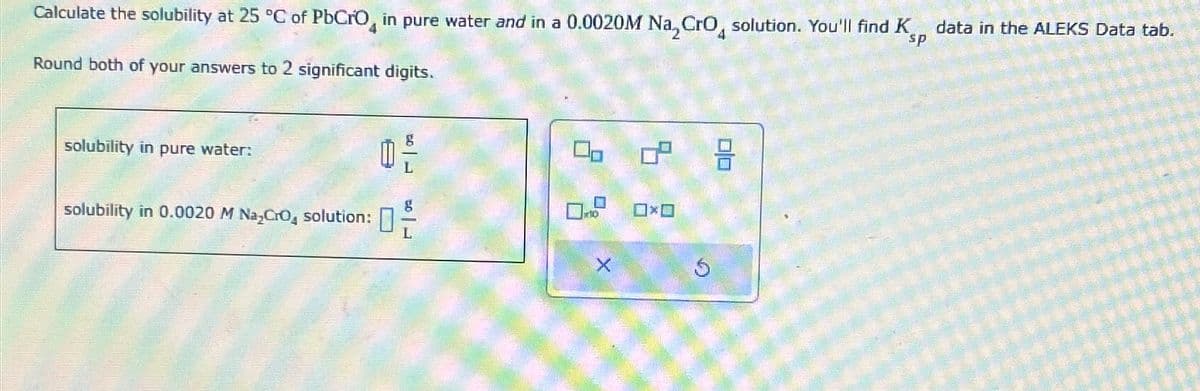 Calculate the solubility at 25 °C of PbCrO, in pure water and in a 0.0020M NaCгO solution. You'll find K
Round both of your answers to 2 significant digits.
sp
data in the ALEKS Data tab.
solubility in pure water:
solubility in 0.0020 M Na₂Cro, solution:
品
g
□×□
X
5