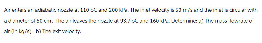 Air enters an adiabatic nozzle at 110 oC and 200 kPa. The inlet velocity is 50 m/s and the inlet is circular with
a diameter of 50 cm. The air leaves the nozzle at 93.7 oC and 160 kPa. Determine: a) The mass flowrate of
air (in kg/s). b) The exit velocity.