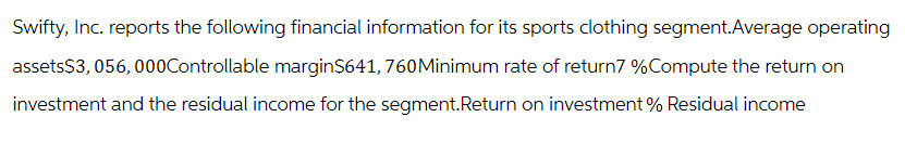 Swifty, Inc. reports the following financial information for its sports clothing segment.Average operating
assets$3,056,000Controllable margin$641, 760 Minimum rate of return7 % Compute the return on
investment and the residual income for the segment. Return on investment % Residual income