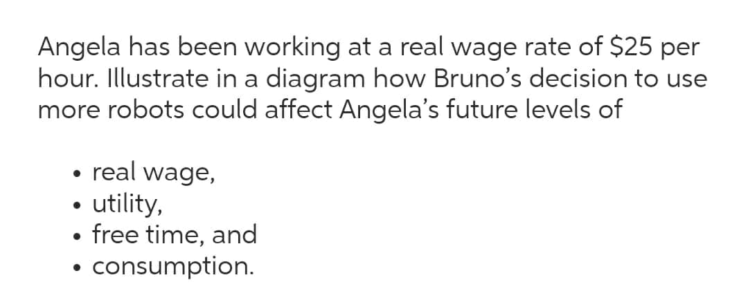 Angela has been working at a real wage rate of $25 per
hour. Illustrate in a diagram how Bruno's decision to use
more robots could affect Angela's future levels of
real wage,
utility,
free time, and
consumption.
●