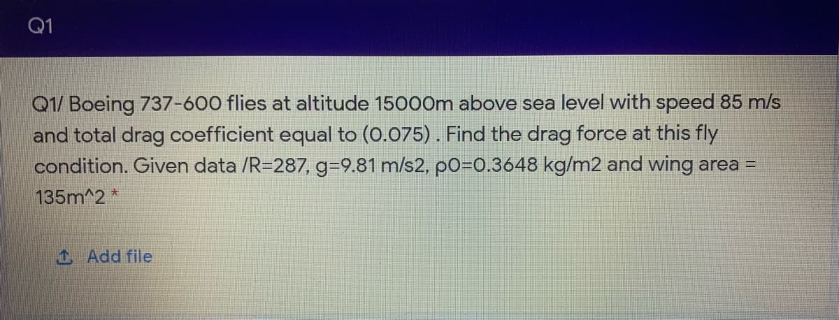 Q1
Q1/ Boeing 737-600 flies at altitude 150o0m above sea level with speed 85 m/s
and total drag coefficient equal to (0.075). Find the drag force at this fly
condition. Given data /R=287, g-9.81 m/s2, p0=0.3648 kg/m2 and wing area =
135m^2 *
1 Add file
