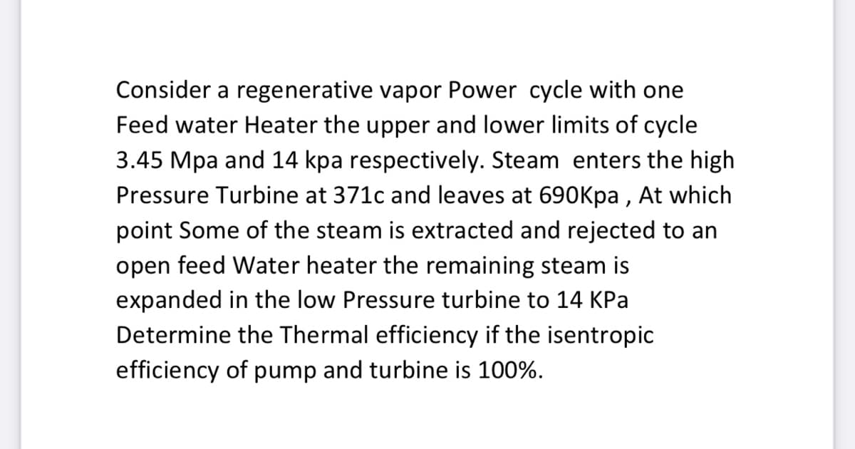 Consider a regenerative vapor Power cycle with one
Feed water Heater the upper and lower limits of cycle
3.45 Mpa and 14 kpa respectively. Steam enters the high
Pressure Turbine at 371c and leaves at 690Kpa , At which
point Some of the steam is extracted and rejected to an
open feed Water heater the remaining steam is
expanded in the low Pressure turbine to 14 KPa
Determine the Thermal efficiency if the isentropic
efficiency of pump and turbine is 100%.
