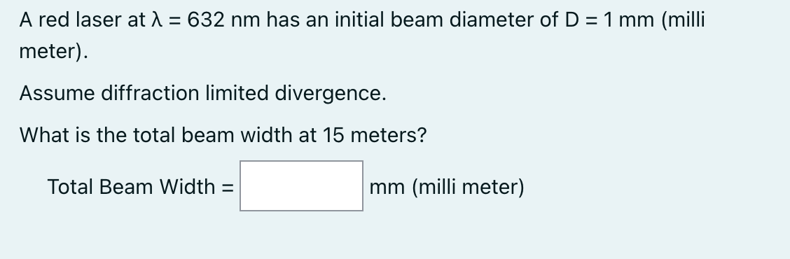 A red laser at A = 632 nm has an initial beam diameter of D = 1 mm (milli
%3D
meter).
Assume diffraction limited divergence.
What is the total beam width at 15 meters?
Total Beam Width =
mm (milli meter)
