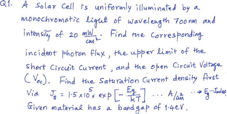Q1. A Solar Cell is uniformly illuminated by a
monochromatic light of wavelength Foo nm and
intensily of 20 mW.i
Find the Corresponding
cm2
CM
incident photon flux, the upper limit of the
short Circuit Current , and the open Circuit Voltage
C Voc). Find the Saturation Current density first
Via J = 1:5 x10 x exp-
- A la 5Tales
..Joules
%3D
TkT.
Given materiae has a bandgap of 1.4eV.
