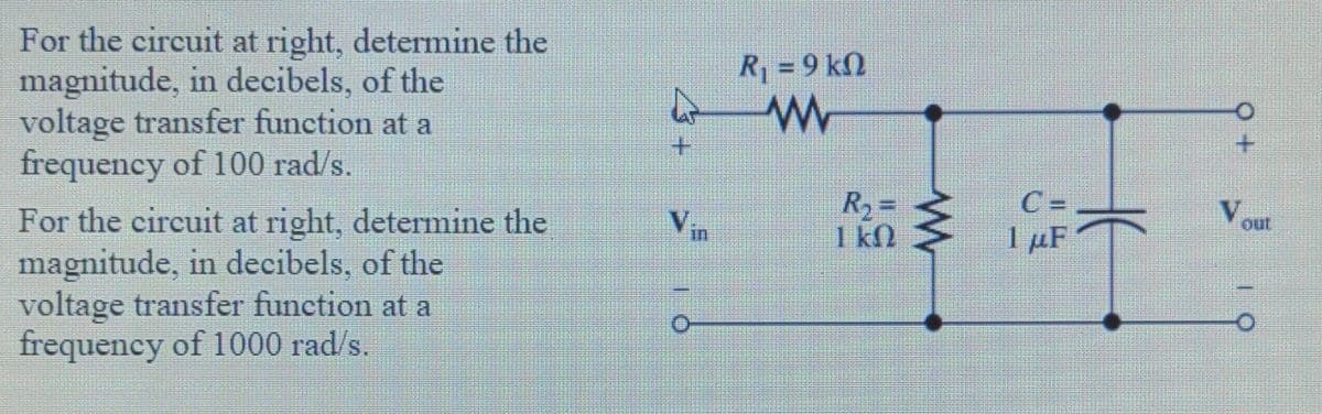 For the circuit at right, determine the
magnitude, in decibels, of the
voltage transfer function at a
frequency of 100 rad/s.
R = 9 kN
C =
R2=
1 kN
V,
For the circuit at right, determine the
magnitude, in decibels, of the
voltage transfer function at a
frequency of 1000 rad/s.
out
1 µF
in
