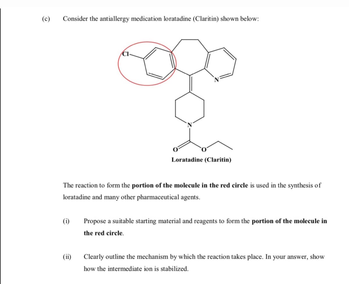 (c)
Consider the antiallergy medication loratadine (Claritin) shown below:
Loratadine (Claritin)
The reaction to form the portion of the molecule in the red circle is used in the synthesis of
loratadine and many other pharmaceutical agents.
(i)
Propose a suitable starting material and reagents to form the portion of the molecule in
the red circle.
(ii)
Clearly outline the mechanism by which the reaction takes place. In your answer, show
how the intermediate ion is stabilized.
