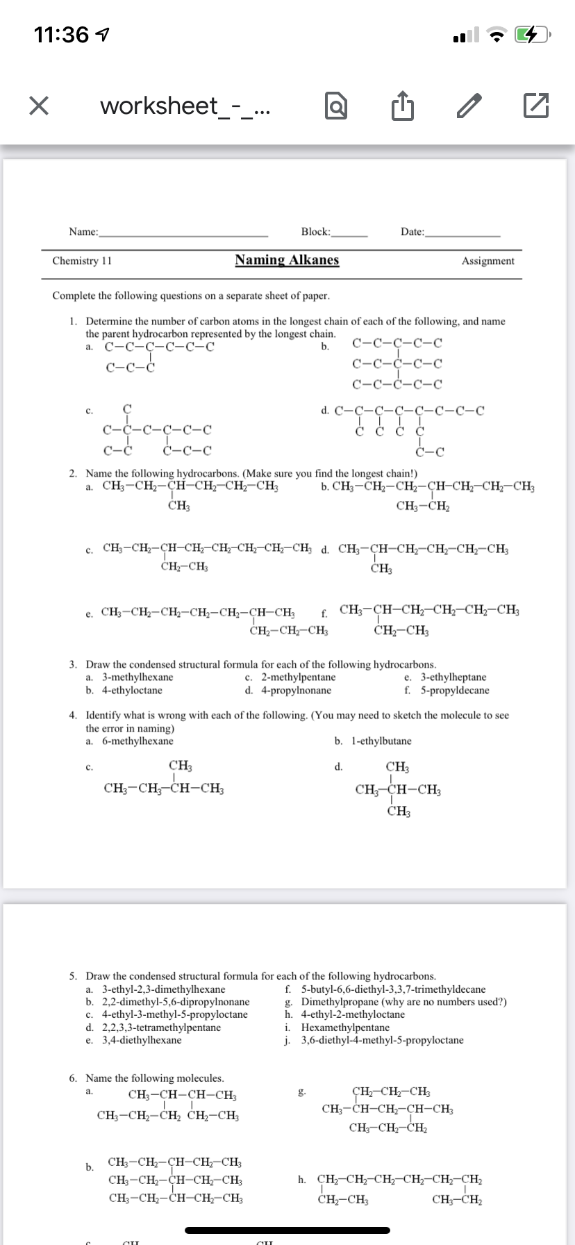 11:36 1
worksheet_-_..
Name:
Block:
Date:
Chemistry 11
Naming Alkanes
Assignment
Complete the following questions on a separate sheet of paper.
1.
Determine the number of carbon atoms
a the longest chain of each
the following, and name
the parent hydrocarbon represented by the longest chain.
а. С-С-С-С-С-С
С-С-ҫ-с-с
b.
C-C-Ċ
С-С-с-с-с
C-C-Ċ-C-C
d. C'-C-C-C-C-C-C-C
с.
C-Ċ-C-C
Č Č Č ¢
Ċ-C-C
Ċ-C
2. Name the following hydrocarbons. (Make sure you find the longest chain!)
a. CH3-CH2-CH-CH;-CH2-CH3
b. CH3-CH2-CH2-CH-CH;-CH;-CH3
CH3
CH3-CH2
c. CH;-CH,-CH-CH;-CH;-CH;-CH,-CH; d. CH;-CH-CH,-CH,-CH-CH3
CH-CH3
CH3
e. CH3-CH2-CH2-CH2-CH2-CH-CH;
CH-CH-CH3
f. CH3-CH-CH2-CH2-CH-CH3
ČH-CH3
3. Draw the condensed structural formula for each of the following hydrocarbons.
a. 3-methylhexane
b. 4-ethyloctane
c. 2-methylpentane
d. 4-propylnonane
e. 3-ethylheptane
f. 5-propyldecane
4. Identify what is wrong with each of the following. (You may need to sketch the molecule to see
the error in naming)
a. 6-methylhexane
b. 1-ethylbutane
CH3
d.
CH
с.
CH;-CH;-CH-CH3
CH, CH-CH3
ČH3
5. Draw the condensed structural formula for each of the following hydrocarbons.
a. 3-ethyl-2,3-dimethylhexane
b. 2,2-dimethyl-5,6-dipropylnonane
c. 4-ethyl-3-methyl-5-propyloctane
d. 2,2,3,3-tetramethylpentane
e. 3,4-diethylhexane
f. 5-butyl-6,6-diethyl-3,3,7-trimethyldecane
g. Dimethylpropane (why are no numbers used?)
h. 4-ethyl-2-methyloctane
i. Hexamethylpentane
j. 3,6-diethyl-4-methyl-5-propyloctane
6. Name the following molecules.
ÇH,-CH-CH;
CH;-CH-CH-CH-CH3
CH;-CH-CH2
a.
CH;-CH-CH-CH;
g.
CH;-CH,-CH, CH,-CH;
CH;-CH,-CH-CH;-CH3
CH;-CH2-CH-CH-CH3
CH;-CH2-CH-CH-CH3
b.
h. CH-CH,-CH;-CH-CH-CH2
ČH-CH3
CH;-CH2

