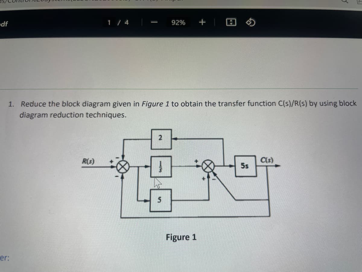 df
er:
1 / 4
1. Reduce the block diagram given in Figure 1 to obtain the transfer function C(s)/R(s) by using block
diagram reduction techniques.
R(s)
92% +
2
1
5
Figure 1
5s
C(s)