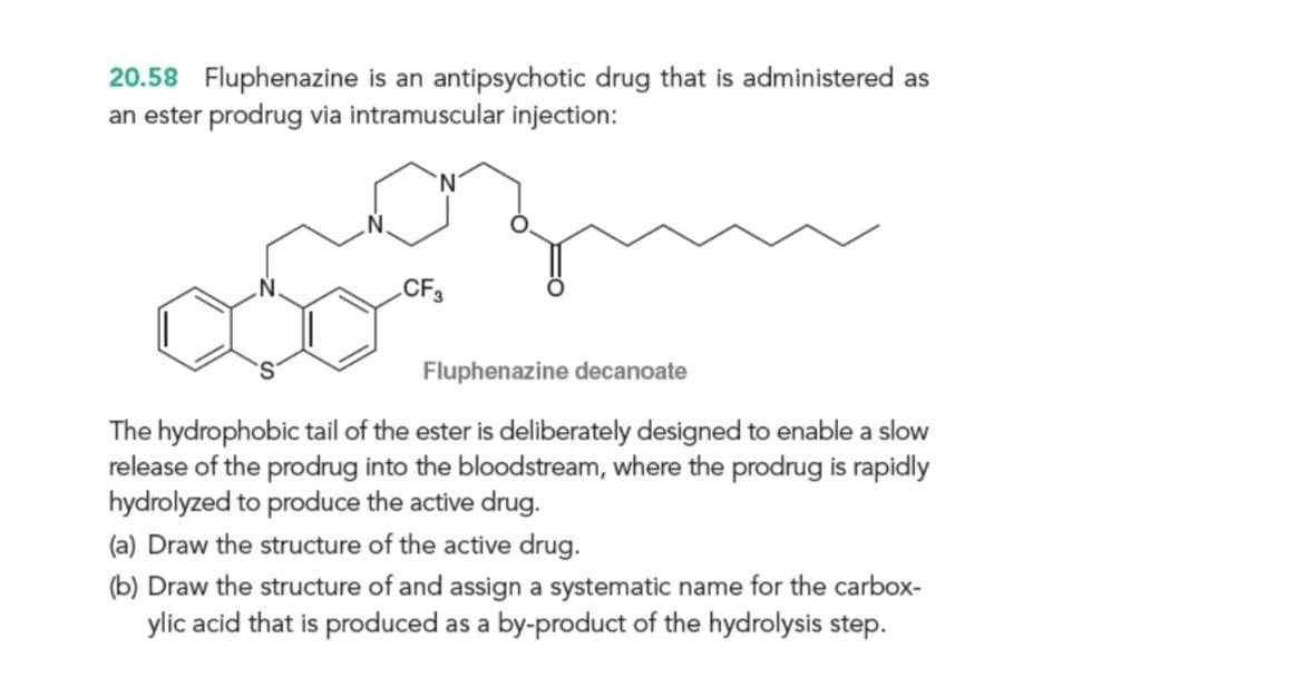 20.58 Fluphenazine is an antipsychotic drug that is administered as
an ester prodrug via intramuscular injection:
CF3
Fluphenazine decanoate
The hydrophobic tail of the ester is deliberately designed to enable a slow
release of the prodrug into the bloodstream, where the prodrug is rapidly
hydrolyzed to produce the active drug.
(a) Draw the structure of the active drug.
(b) Draw the structure of and assign a systematic name for the carbox-
ylic acid that is produced as a by-product of the hydrolysis step.