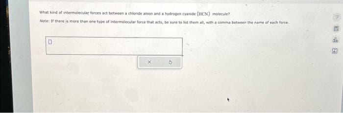 What kind of intermolecular forces act between a chloride anion and a hydrogen cyanide (HCN) molecule?
Note: If there is more than one type of intermolecular force that acts, be sure to list them all, with a comma between the name of each force.
0
2