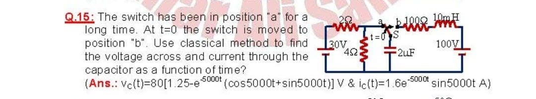 Q.15: The switch has been in position "a" for a
long time. At t=0 the switch is moved to
position "b". Use classical method to find
the voltage across and current through the
capacitor as a function of time?
(Ans.: Vc(t)=80[1.25-e
20
b1002 10m H
t%3D0S
30V
42
100V
2uF
5000t
-5000t
(cos5000t+sin5000t)] V & ic(t)=1.6e
sin5000t A)
