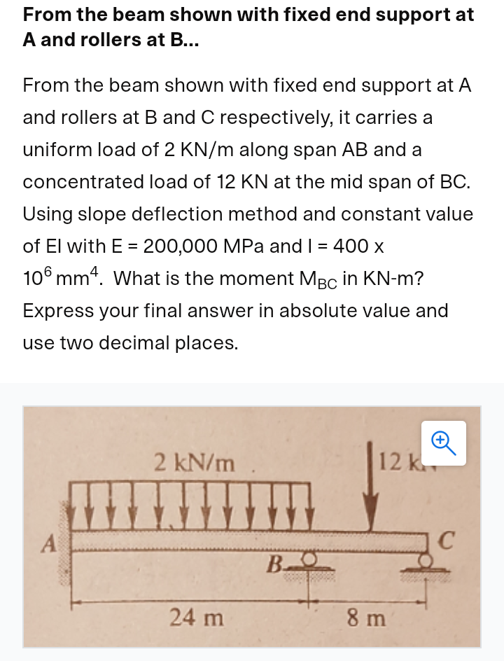 From the beam shown with fixed end support at
A and rollers at B...
From the beam shown with fixed end support at A
and rollers at B and C respectively, it carries a
uniform load of 2 KN/m along span AB and a
concentrated load of 12 KN at the mid span of BC.
Using slope deflection method and constant value
of El with E = 200,000 MPa and I = 400 x
%D
106 mm4. What is the moment MBc in KN-m?
Express your final answer in absolute value and
use two decimal places.
2 kN/m
12 k
A
24 m
8 m
