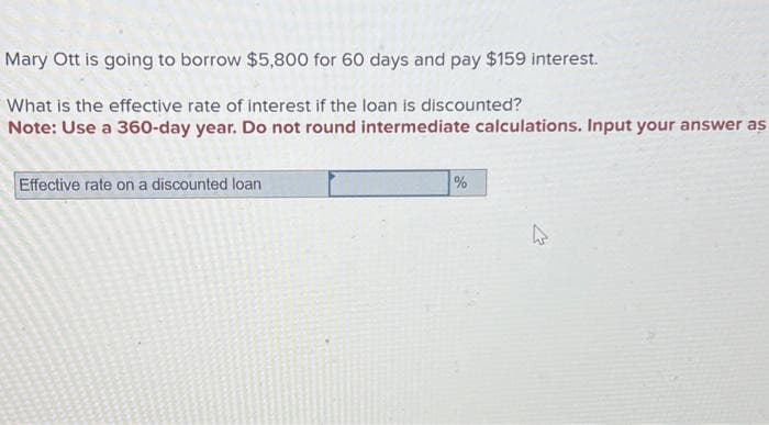 Mary Ott is going to borrow $5,800 for 60 days and pay $159 interest.
What is the effective rate of interest if the loan is discounted?
Note: Use a 360-day year. Do not round intermediate calculations. Input your answer as
Effective rate on a discounted loan
%