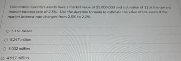 Clementine County's assets have a market value of $5,000,000 and a duration of 11 at the current
market interest rate of 2.5%. Use the duration formula to estimate the value of the assets if the
market interest rate changes from 2.5% to 2.2%.
O 5.161 million
O 5.247 million
O 5.032 million
4.917 million